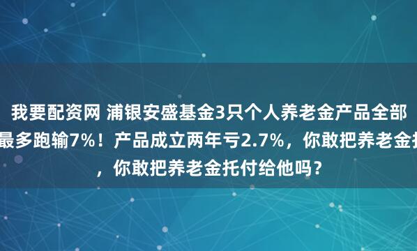 我要配资网 浦银安盛基金3只个人养老金产品全部跑输基准，最多跑输7%！产品成立两年亏2.7%，你敢把养老金托付给他吗？