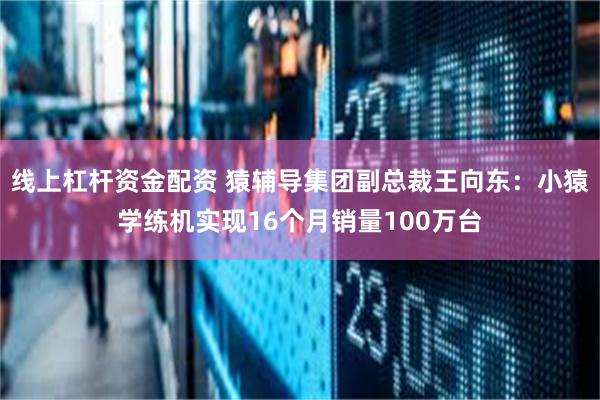 线上杠杆资金配资 猿辅导集团副总裁王向东：小猿学练机实现16个月销量100万台