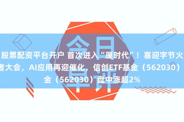 股票配资平台开户 首次进入“厘时代”！喜迎字节火山引擎开发者大会，AI应用再迎催化，信创ETF基金（562030）盘中涨超2%