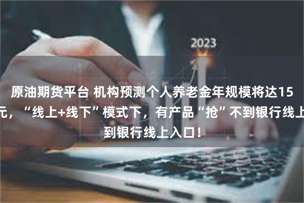 原油期货平台 机构预测个人养老金年规模将达1563亿元，“线上+线下”模式下，有产品“抢”不到银行线上入口！