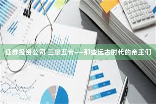 证券投资公司 三皇五帝——那些远古时代的帝王们