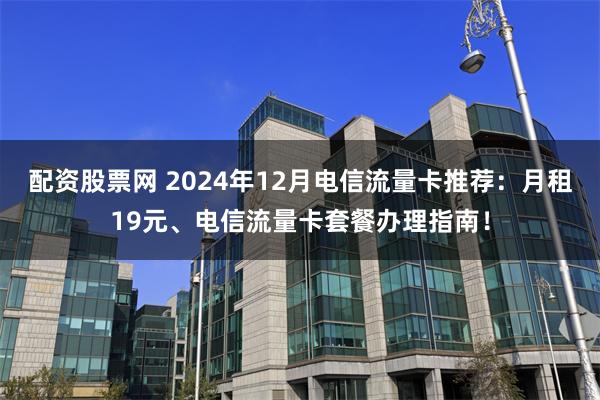 配资股票网 2024年12月电信流量卡推荐：月租19元、电信流量卡套餐办理指南！