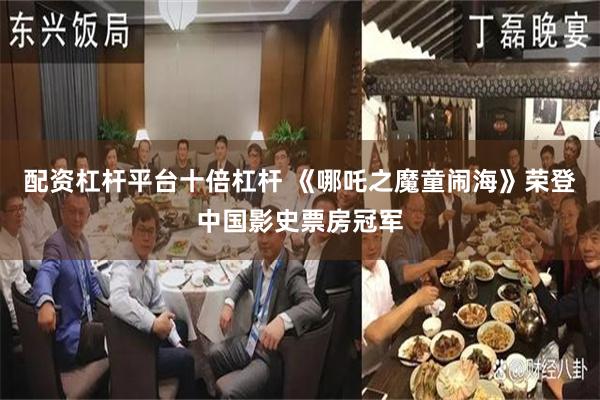 配资杠杆平台十倍杠杆 《哪吒之魔童闹海》荣登中国影史票房冠军