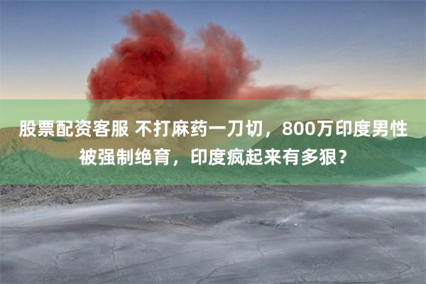 股票配资客服 不打麻药一刀切，800万印度男性被强制绝育，印度疯起来有多狠？