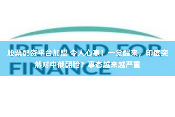 股票配资平台加盟 令人心寒！一觉醒来，印度突然对中俄翻脸？事态越来越严重