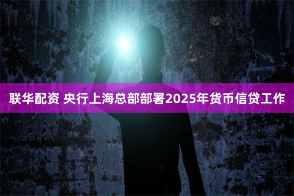 联华配资 央行上海总部部署2025年货币信贷工作