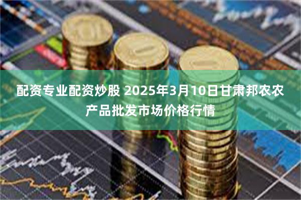 配资专业配资炒股 2025年3月10日甘肃邦农农产品批发市场价格行情