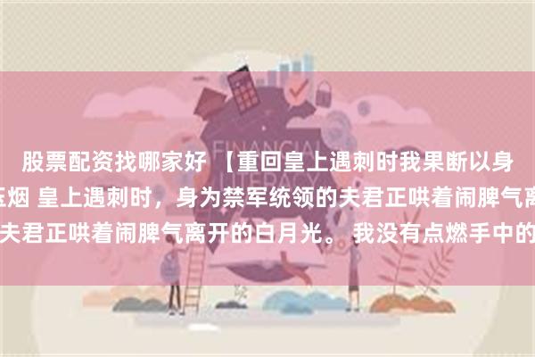 股票配资找哪家好 【重回皇上遇刺时我果断以身挡剑】罗文州落微青玉烟 皇上遇刺时，身为禁军统领的夫君正哄着闹脾气离开的白月光。 我没有点燃手中的信号弹