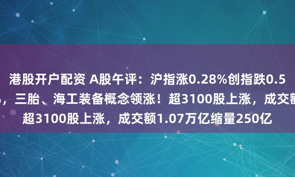 港股开户配资 A股午评：沪指涨0.28%创指跌0.51%，北证50涨1.86%，三胎、海工装备概念领涨！超3100股上涨，成交额1.07万亿缩量250亿