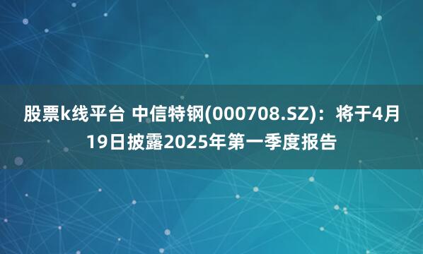 股票k线平台 中信特钢(000708.SZ)：将于4月19日披露2025年第一季度报告