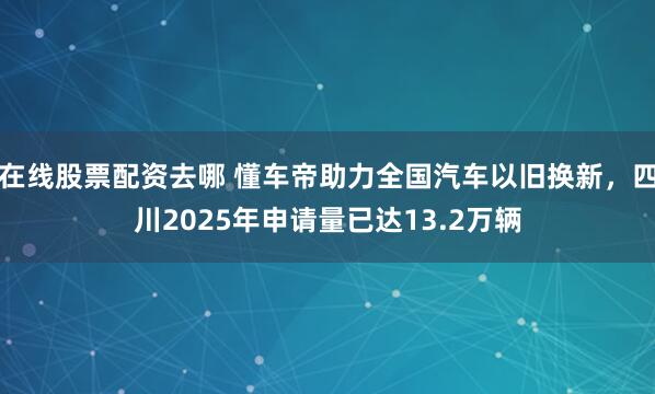 在线股票配资去哪 懂车帝助力全国汽车以旧换新，四川2025年申请量已达13.2万辆