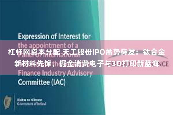 杠杆网资本分配 天工股份IPO蓄势待发：钛合金新材料先锋，掘金消费电子与3D打印新蓝海