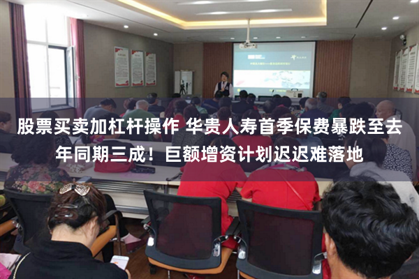 股票买卖加杠杆操作 华贵人寿首季保费暴跌至去年同期三成！巨额增资计划迟迟难落地