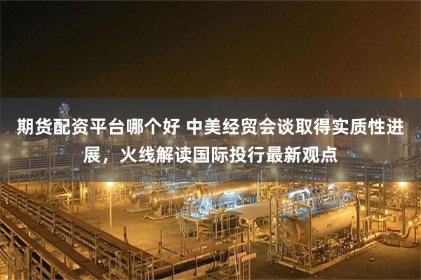 期货配资平台哪个好 中美经贸会谈取得实质性进展，火线解读国际投行最新观点