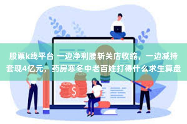 股票k线平台 一边净利腰斩关店收缩，一边减持套现4亿元，药房寒冬中老百姓打得什么求生算盘