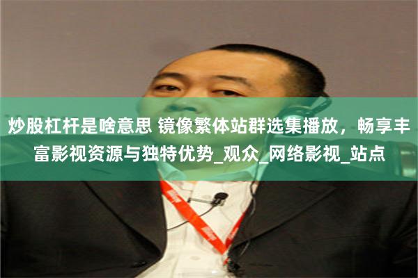炒股杠杆是啥意思 镜像繁体站群选集播放，畅享丰富影视资源与独特优势_观众_网络影视_站点