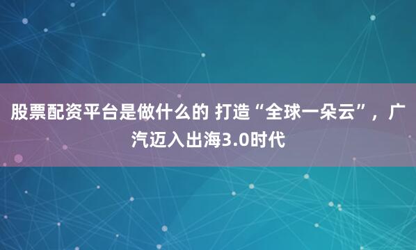 股票配资平台是做什么的 打造“全球一朵云”，广汽迈入出海3.0时代
