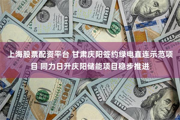 上海股票配资平台 甘肃庆阳签约绿电直连示范项目 同力日升庆阳储能项目稳步推进