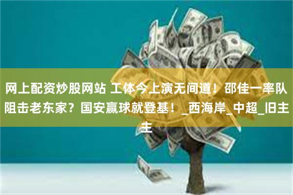 网上配资炒股网站 工体今上演无间道！邵佳一率队阻击老东家？国安赢球就登基！_西海岸_中超_旧主