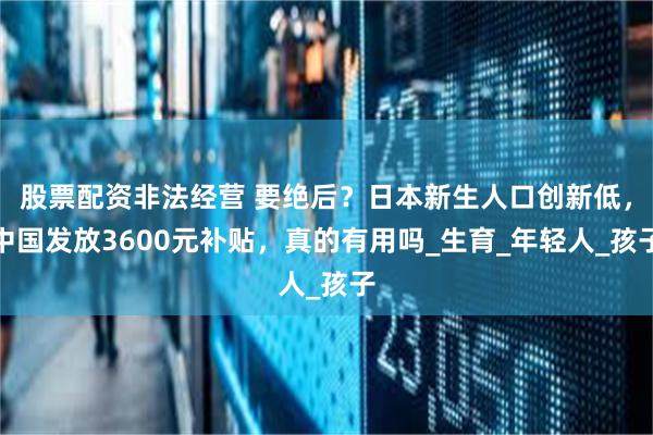 股票配资非法经营 要绝后？日本新生人口创新低，中国发放3600元补贴，真的有用吗_生育_年轻人_孩子