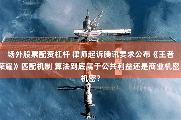 场外股票配资杠杆 律师起诉腾讯要求公布《王者荣耀》匹配机制 算法到底属于公共利益还是商业机密？