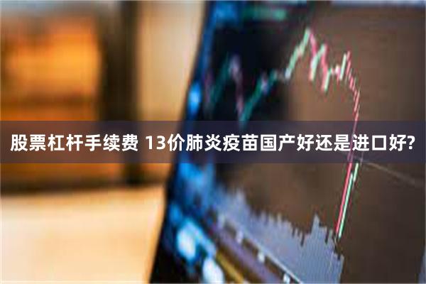 股票杠杆手续费 13价肺炎疫苗国产好还是进口好?